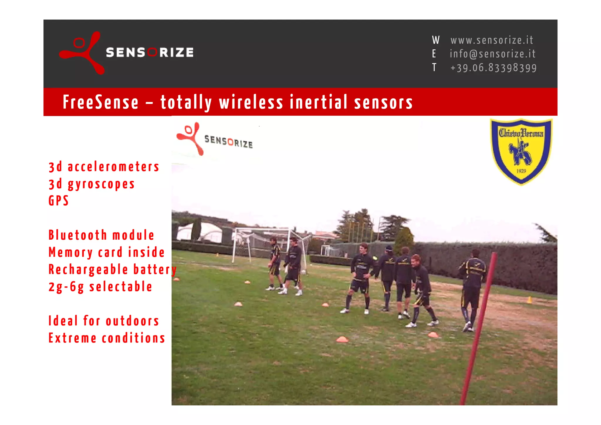 S E C O N D I N N O - D E A L T R A N S R E G I O N A L W O R K S W O Pw w w. s e n s o r i z e . i t
                                                                                                   H
                                                               R O M E 1 3 - 1 5 O C T O B E R 2 0 0 8i n f o @ s e n s o r i z e . i t
                                                                                                   E
                                                                                                          T    +39.06.83398399


    Fre e S e n s e – tot a l l y w i re l e s s i n e r t i a l s e n s o r s


3d accelerom eters
3d gyroscopes
GPS

Bluetooth module
Memory card inside
R e c h a r g e a b l e b a tt e r y
2g-6g selectable

Ideal for outdoors
Extreme conditions
 