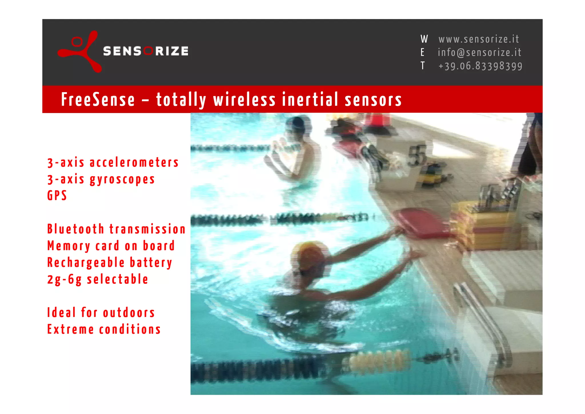 S E C O N D I N N O - D E A L T R A N S R E G I O N A L W O R K S W O Pw w w. s e n s o r i z e . i t
                                                                                                H
                                                            R O M E 1 3 - 1 5 O C T O B E R 2 0 0 8i n f o @ s e n s o r i z e . i t
                                                                                                E
                                                                                                       T    +39.06.83398399


   Fre e S e n s e – tot a l l y w i re l e s s i n e r t i a l s e n s o r s


3-axis accelerom eters
3-axis gyroscopes
GPS

Bluetooth transmission
Memory card on board
R e c h a r g e a b l e b a tt e r y
2g-6g selectable

Ideal for outdoors
Extreme conditions
 