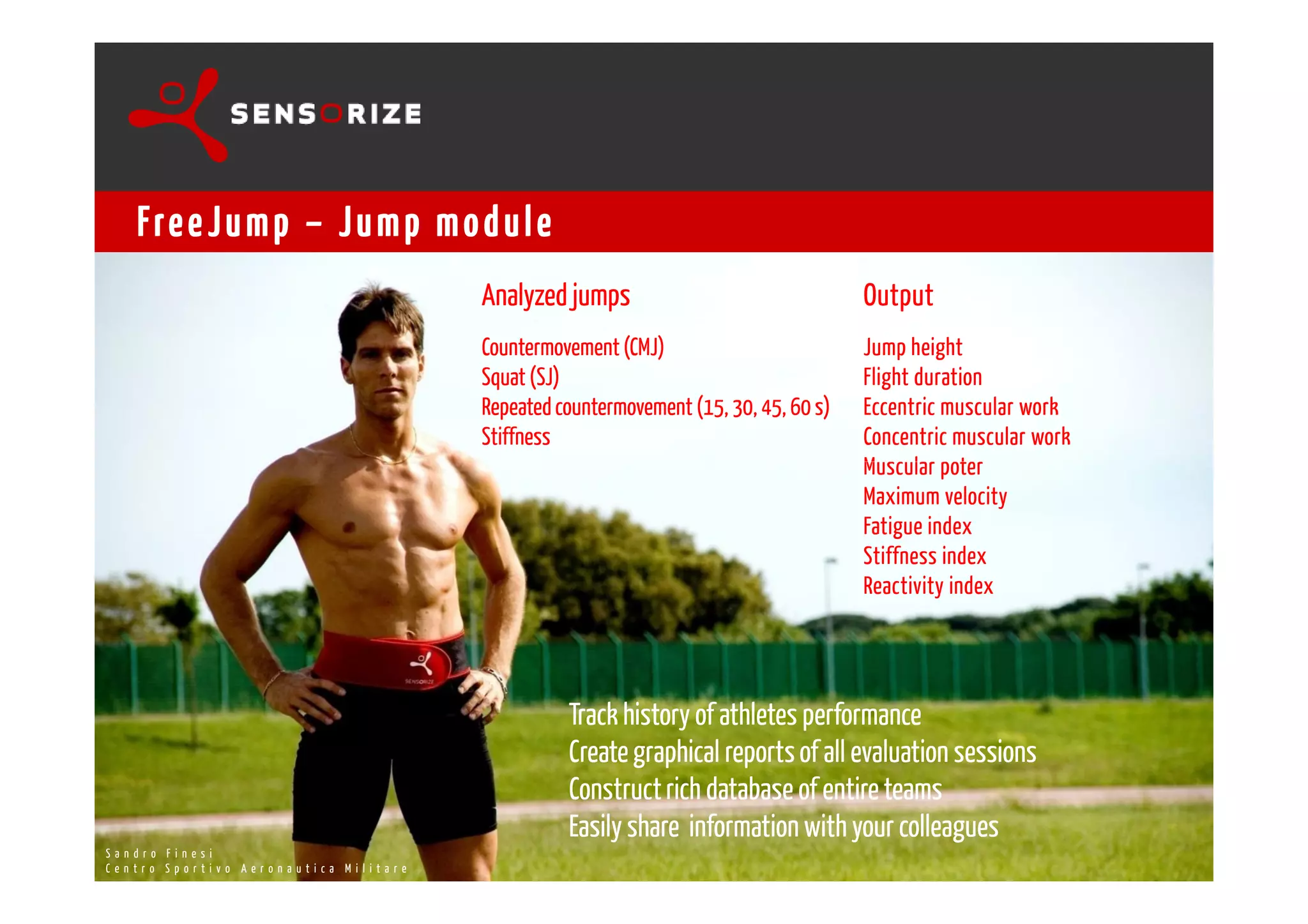 SECOND INNO-DEAL TRANSREGIONAL WORKSHOP
                                                                            ROME 13-15 OCTOBER 2008



       Fre e J u m p – J u m p m o d u l e
                                                                    Analyzed jumps                                    Output
                                                                    Countermovement (CMJ)                             Jump height
                                                                    Squat (SJ)                                        Flight duration
                                                                    Repeated countermovement (15, 30, 45, 60 s)       Eccentric muscular work
                                                                    Stiffness                                         Concentric muscular work
                                                                                                                      Muscular poter
                                                                                                                      Maximum velocity
                                                                                                                      Fatigue index
                                                                                                                      Stiffness index
                                                                                                                      Reactivity index




                                                                              Track history of athletes performance
                                                                              Create graphical reports of all evaluation sessions
                                                                              Construct rich database of entire teams
MaOnUd N Io R F Zi O eK s i
                                                                              Easily share information with your colleagues U N I R . Z O K @ S E N S O R I Z E . I T
                                                                                                                           MO
S        r         n                                                       W W W. SENSORIZ E.IT
TECH o p o v o A e R
C e n t rN I CS A L rDt Ii R E C T O r o n a u t i c a   Militare                                                                               +39 347 1403542
 