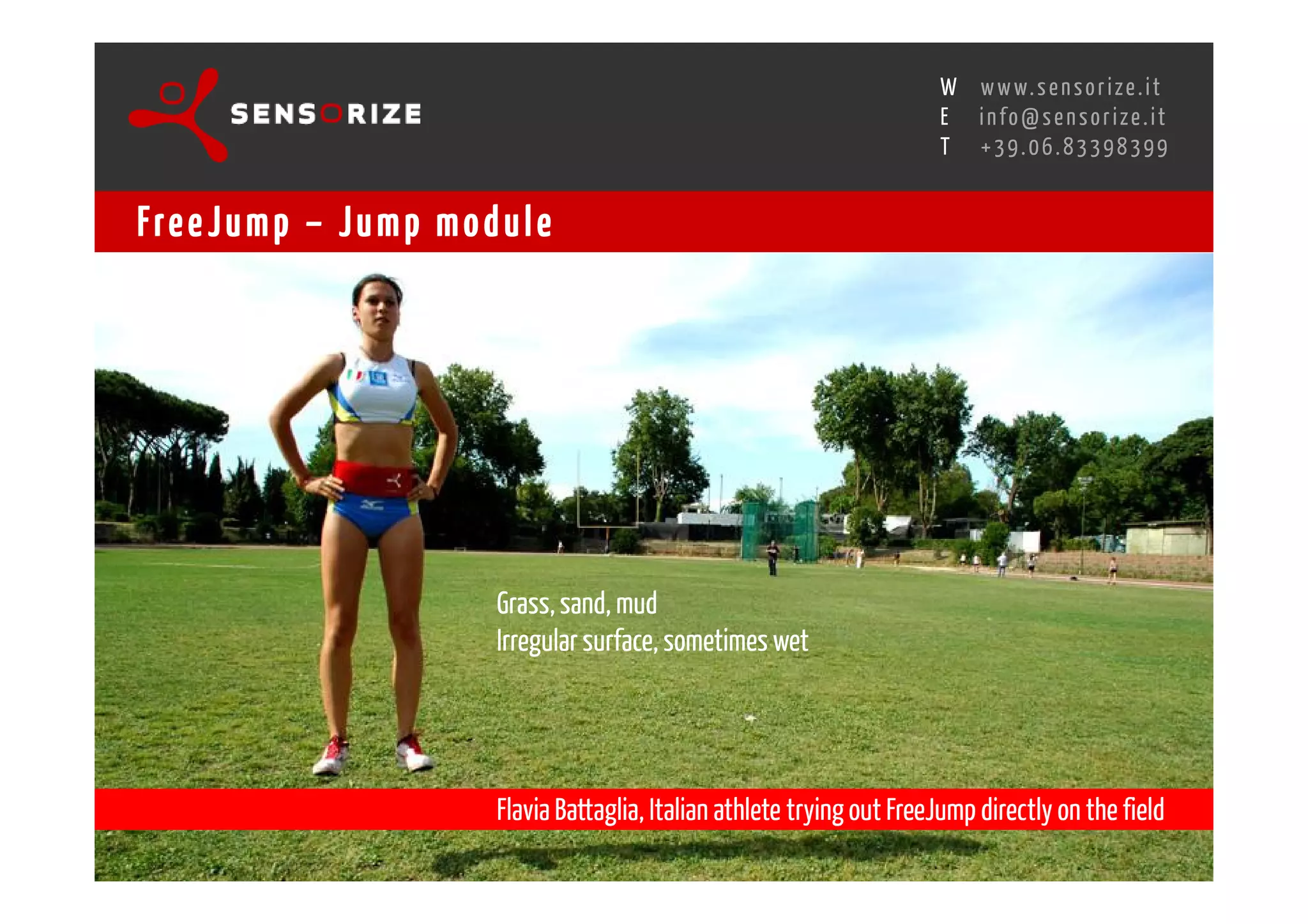 S E C O N D I N N O - D E A L T R A N S R E G I O N A L W O R K S W O Pw w w. s e n s o r i z e . i t
                                                                                     H
                                                 R O M E 1 3 - 1 5 O C T O B E R 2 0 0 8i n f o @ s e n s o r i z e . i t
                                                                                     E
                                                                                            T    +39.06.83398399


Fre e J u m p – J u m p m o d u l e




                                   Grass, sand, mud
                                   Irregular surface, sometimes wet




                                   Flavia Battaglia, Italian athlete trying out FreeJump directly on the field
 