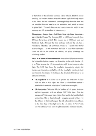 I.D. / Paris / VOLKSWAGEN 10
at the bottom of the car’s rear section is a blue diffuser. The look is neat
and tidy, just like the narrow strip of LED rear lights that wrap around
to the flanks and the illuminated Volkswagen logo between them and
the transition from the boot lid to the panoramic roof, which is framed
in gloss black. You only have to see it once from this angle for the
stunning new I.D. to stand out in your memory.
Dimensions – shorter than a Golf, but with a wheelbase almost on a
par with the Passat. The four-door I.D. is 4,100 mm long and, thus,
155 mm shorter than a Golf. This concept car is 1,800 mm wide and
1,530 mm high. Between the front and rear sections the I.D. has a
remarkable wheelbase of 2,750 mm; which is – despite the shorter
exterior length – 130 mm more than the Golf. In fact, the wheelbase is
closer to that of the Passat. In contrast, the body overhangs are
extremely modest.
Light as a means of communication. Interactive light elements alter
the look and feel of the concept car, depending on the mode that the I.D.
is in. What is more, the I.D. communicates with its environment using
light. The LED light from the headlights interactively mimics the
human eye (interactive spotlight), with the headlights reacting to their
environment, for instance by looking in the direction of the driver as he
approaches the I.D.
• I.D. is parked. If all of the I.D.’s systems are shut down it looks
from the front as if its “eyes” are closed. All that can be seen on a
parked I.D. is a narrow little strip of LEDs in the headlights.
• I.D. is starting. When the I.D. is “woken up”, it greets its driver
and the passengers with an all-new 360° light show: first, the
transparent Volkswagen logos (at the front and in the boot lid) light
up in white. This is then followed – wrapping around in blue – by
the diffuser in the front bumper, the side sills and the rear diffuser.
In the final stage of this light show, the I.D. opens its “eyes” and,
last but not least, white lines of light shine in the four door handles.
 