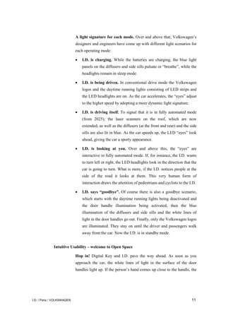 I.D. / Paris / VOLKSWAGEN 11
A light signature for each mode. Over and above that, Volkswagen’s
designers and engineers have come up with different light scenarios for
each operating mode:
• I.D. is charging. While the batteries are charging, the blue light
panels on the diffusers and side sills pulsate or “breathe”, while the
headlights remain in sleep mode.
• I.D. is being driven. In conventional drive mode the Volkswagen
logos and the daytime running lights consisting of LED strips and
the LED headlights are on. As the car accelerates, the “eyes” adjust
to the higher speed by adopting a more dynamic light signature.
• I.D. is driving itself. To signal that it is in fully automated mode
(from 2025), the laser scanners on the roof, which are now
extended, as well as the diffusers (at the front and rear) and the side
sills are also lit in blue. As the car speeds up, the LED “eyes” look
ahead, giving the car a sporty appearance.
• I.D. is looking at you. Over and above this, the “eyes” are
interactive in fully automated mode. If, for instance, the I.D. wants
to turn left or right, the LED headlights look in the direction that the
car is going to turn. What is more, if the I.D. notices people at the
side of the road it looks at them. This very human form of
interaction draws the attention of pedestrians and cyclists to the I.D.
• I.D. says “goodbye”. Of course there is also a goodbye scenario,
which starts with the daytime running lights being deactivated and
the door handle illumination being activated; then the blue
illumination of the diffusers and side sills and the white lines of
light in the door handles go out. Finally, only the Volkswagen logos
are illuminated. They stay on until the driver and passengers walk
away from the car. Now the I.D. is in standby mode.
Intuitive Usability – welcome to Open Space
Hop in! Digital Key and I.D. pave the way ahead. As soon as you
approach the car, the white lines of light in the surface of the door
handles light up. If the person’s hand comes up close to the handle, the
 