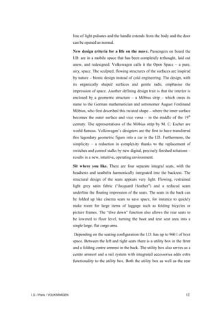 I.D. / Paris / VOLKSWAGEN 12
line of light pulsates and the handle extends from the body and the door
can be opened as normal.
New design criteria for a life on the move. Passengers on board the
I.D. are in a mobile space that has been completely rethought, laid out
anew, and redesigned. Volkswagen calls it the Open Space – a pure,
airy, space. The sculpted, flowing structures of the surfaces are inspired
by nature – bionic design instead of cold engineering. The design, with
its organically shaped surfaces and gentle radii, emphasise the
impression of space. Another defining design trait is that the interior is
enclosed by a geometric structure – a Möbius strip – which owes its
name to the German mathematician and astronomer August Ferdinand
Möbius, who first described this twisted shape – where the inner surface
becomes the outer surface and vice versa – in the middle of the 19th
century. The representations of the Möbius strip by M. C. Escher are
world famous. Volkswagen’s designers are the first to have transferred
this legendary geometric figure into a car in the I.D. Furthermore, the
simplicity – a reduction in complexity thanks to the replacement of
switches and control stalks by new digital, precisely finished solutions –
results in a new, intuitive, operating environment.
Sit where you like. There are four separate integral seats, with the
headrests and seatbelts harmonically integrated into the backrest. The
structural design of the seats appears very light. Flowing, restrained
light grey satin fabric (“Jacquard Heather”) and a reduced seam
underline the floating impression of the seats. The seats in the back can
be folded up like cinema seats to save space, for instance to quickly
make room for large items of luggage such as folding bicycles or
picture frames. The “dive down” function also allows the rear seats to
be lowered to floor level, turning the boot and rear seat area into a
single large, flat cargo area.
Depending on the seating configuration the I.D. has up to 960 l of boot
space. Between the left and right seats there is a utility box in the front
and a folding centre armrest in the back. The utility box also serves as a
centre armrest and a rail system with integrated accessories adds extra
functionality to the utility box. Both the utility box as well as the rear
 
