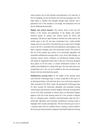 I.D. / Paris / VOLKSWAGEN 13
centre armrest can be slid forwards and backwards or be removed. A
box for shopping can also be fitted in the front-seat passenger area. The
Open Space is flooded with daylight through large windows and a
panoramic roof. If the sunshine is too bright, the transparent roof can
also be darkened electronically.
Display and control elements. The electric motor in the rear, the
battery in the chassis and digitisation of the display and control
elements permit an entirely new interior layout for driver and
passengers. The driver’s space blends in with the rest of the interior; the
mobile space in the I.D. has been transformed into a multi-variable
lounge, and yet every driver will intuitively get to grips with it straight
away as the I.D. is controlled with self-explanatory touch displays in the
doors, capacitive keypads, and voice and gesture control. The centre of
this car of the modern age consists of an electrically adjustable and
retractable multifunction steering wheel, a new Active Info Display, an
electronic interior mirror (e-Mirror), an AR-Head-up Display (where
AR stands for augmented reality) that is also new and newly designed
door panels on all four doors. A central infotainment system in the
middle of the dashboard is a thing of the past. Now the menus that were
located there up to now are also available to the rear-seat passengers,
thanks to the four individual door panels.
Multifunction steering wheel. In the middle of the steering wheel
you'll find the Volkswagen logo, as usual, except that in this case it is
an illuminated button with which the driver can switch from manual to
fully automated (“I.D. Pilot”) mode. By pressing the Volkswagen logo
for three seconds the electrically adjustable and retractable steering
wheel retracts and interlocks with the dashpad. When the steering wheel
reverts from fully automated to manual mode, an illuminated display
appears in the rim of the steering wheel for a few seconds to indicate
that it is changing mode. Aesthetics and functionality make the I.D.’s
electrically adjustable and retractable multifunction steering wheel a
highlight, both visually and haptically. The full circle has given way to
a steering wheel with six rounded corners, creating a control island in
the lower part of the primarily transparent and backlit high-tech steering
 