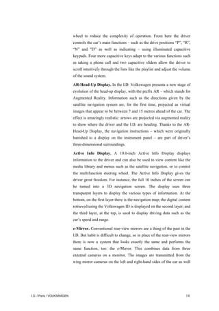 I.D. / Paris / VOLKSWAGEN 14
wheel to reduce the complexity of operation. From here the driver
controls the car’s main functions – such as the drive positions “P”, “R”,
“N” and "D” as well as indicating – using illuminated capacitive
keypads. Four more capacitive keys adapt to the various functions such
as taking a phone call and two capacitive sliders allow the driver to
scroll intuitively through the lists like the playlist and adjust the volume
of the sound system.
AR-Head-Up Display. In the I.D. Volkswagen presents a new stage of
evolution of the head-up display, with the prefix AR – which stands for
Augmented Reality. Information such as the directions given by the
satellite navigation system are, for the first time, projected as virtual
images that appear to be between 7 and 15 metres ahead of the car. The
effect is amazingly realistic: arrows are projected via augmented reality
to show where the driver and the I.D. are heading. Thanks to the AR-
Head-Up Display, the navigation instructions – which were originally
banished to a display on the instrument panel – are part of driver’s
three-dimensional surroundings.
Active Info Display. A 10.0-inch Active Info Display displays
information to the driver and can also be used to view content like the
media library and menus such as the satellite navigation, or to control
the multifunction steering wheel. The Active Info Display gives the
driver great freedom. For instance, the full 10 inches of the screen can
be turned into a 3D navigation screen. The display uses three
transparent layers to display the various types of information. At the
bottom, on the first layer there is the navigation map; the digital content
retrieved using the Volkswagen ID is displayed on the second layer; and
the third layer, at the top, is used to display driving data such as the
car’s speed and range.
e-Mirror. Conventional rear-view mirrors are a thing of the past in the
I.D. But habit is difficult to change, so in place of the rear-view mirrors
there is now a system that looks exactly the same and performs the
same function, too: the e-Mirror. This combines data from three
external cameras on a monitor. The images are transmitted from the
wing mirror cameras on the left and right-hand sides of the car as well
 