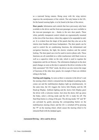 I.D. / Paris / VOLKSWAGEN 15
as a rearward facing camera. Doing away with the wing mirrors
improves the aerodynamics of the vehicle. The only button in the I.D.,
for the hazard warning lights, is to be found in the base of the mirror.
Door panels. Information and controls that have previously only been
available to the driver and the front-seat passenger are now available to
the rear-seat passengers too – thanks to the new door panels. These
white, partially transparent control islands are ergonomically mounted
in the trim of the four doors, where they appear to be suspended in mid-
air. It is evident from the shape of the panels that they also act as the
interior door handles and house loudspeakers. The door panels can be
used to control the air conditioning functions, the infotainment and
navigation functions, the light, the electric windows and the central
locking. The door panel can even be used to receive phone calls. These
functions are all controlled on a white touchscreen with black icons as
well as a capacitive slider on the side, which is used to regulate the
temperature and the air blowers. The information displayed on the door
panel changes as soon as the door is opened or the driver switches to the
fully automated “I.D. Pilot” mode, the driver can also restrict the range
of functions of the other door panels, for example if there are children
sitting in the back.
Starting and stopping. As soon as there is someone in the driver’s seat
the steering wheel, which is retracted into the dashpad in parking mode,
comes out and the multifunction displays light up simultaneously. At
the same time, the I.D. triggers the Active Info Display and the AR
Head-up Display. Ambient lighting and the Active Info Display greet
the driver with a welcome routine. Just close the doors, belt up, press
the brake, select a driving mode and the I.D. is ready for off. The
Start/Stop button is a thing of the past. The driving modes “D” and “R“
are activated by gently pressing the corresponding button on the
multifunction steering wheel, and the I.D. is switched off by pressing
the “P” on the steering wheel, which causes the steering wheel to be
retracted flush with the dashpad again.
Automated Driving – drive and be driven
 