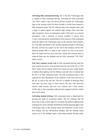I.D. / Paris / VOLKSWAGEN 16
Activating fully automated driving. I.D. is the first Volkswagen that
is capable of fully automated driving. Activating the fully automated
“I.D. Pilot” mode is easy: the driver just has to press the Volkswagen
logo on the steering wheel for three seconds to switch from manual to
fully automated mode. The I.D. indicates that it has changed mode with
a range of optical signals: the ambient light changes from clear blue
light, designed to focus on information intake (“Driving”), to a relaxed
atmosphere, with a selection of colours available to choose from
(“Auto”) and during the transformation from manual to fully automated
mode the light in the Volkswagen logo on the steering wheel pulsates,
too. The light distribution of the ambient lighting expands to illuminate
the back, and the I.D. signals via the Active Info Display and the AR-
Head-up display that it is ready to take control. As soon as the driver
takes his hands and feet away from the controls the steering wheel is
retracted flush into the dashpad and the fully automated “I.D. Pilot”
mode is active.
Four laser scanners on the roof. In fully automated driving mode the
laser scanners are active. Four protrude from the roof of the I.D. in “I.D.
Pilot” mode, but the smartly styled roof sensors are also visible thanks
to indirect blue lighting, like the diffusers and side sills, to indicate that
the I.D. is in fully automated mode. The fully automated mode is also
indicated by blue illumination of the diffusers at the front and rear of
the car, as well as the side sills. The I.D. is capable of detecting other
road users not only using its laser sensors, but also with ultrasonic
sensors, radar sensors, side area view cameras and a front camera.
Traffic data is also constantly collected and compared with the vehicle
data via the cloud.
Activating manual driving. Fully automated mode is deactivated by
pressing the brake or accelerator pedals. The I.D. indicates that the
driver has to take control again by switching the ambient lighting back
(changing the colour and light distribution) and the pulsating light in the
Volkswagen logo on the steering wheel and indications on the Active
Info Display and the AR-Head-up Display, and the steering wheel
comes out of the dashpad again, reactivating manual driving mode.
 