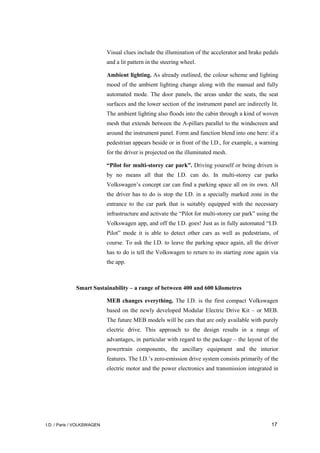 I.D. / Paris / VOLKSWAGEN 17
Visual clues include the illumination of the accelerator and brake pedals
and a lit pattern in the steering wheel.
Ambient lighting. As already outlined, the colour scheme and lighting
mood of the ambient lighting change along with the manual and fully
automated mode. The door panels, the areas under the seats, the seat
surfaces and the lower section of the instrument panel are indirectly lit.
The ambient lighting also floods into the cabin through a kind of woven
mesh that extends between the A-pillars parallel to the windscreen and
around the instrument panel. Form and function blend into one here: if a
pedestrian appears beside or in front of the I.D., for example, a warning
for the driver is projected on the illuminated mesh.
“Pilot for multi-storey car park”. Driving yourself or being driven is
by no means all that the I.D. can do. In multi-storey car parks
Volkswagen’s concept car can find a parking space all on its own. All
the driver has to do is stop the I.D. in a specially marked zone in the
entrance to the car park that is suitably equipped with the necessary
infrastructure and activate the “Pilot for multi-storey car park” using the
Volkswagen app, and off the I.D. goes! Just as in fully automated “I.D.
Pilot” mode it is able to detect other cars as well as pedestrians, of
course. To ask the I.D. to leave the parking space again, all the driver
has to do is tell the Volkswagen to return to its starting zone again via
the app.
Smart Sustainability – a range of between 400 and 600 kilometres
MEB changes everything. The I.D. is the first compact Volkswagen
based on the newly developed Modular Electric Drive Kit – or MEB.
The future MEB models will be cars that are only available with purely
electric drive. This approach to the design results in a range of
advantages, in particular with regard to the package – the layout of the
powertrain components, the ancillary equipment and the interior
features. The I.D.’s zero-emission drive system consists primarily of the
electric motor and the power electronics and transmission integrated in
 