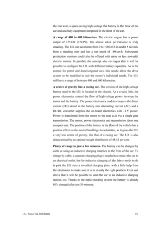 I.D. / Paris / VOLKSWAGEN 18
the rear axle, a space-saving high-voltage flat battery in the floor of the
car and ancillary equipment integrated in the front of the car.
A range of 400 to 600 kilometres. The electric engine has a power
output of 125 kW (170 PS). The almost silent performance is truly
amazing. The I.D. can accelerate from 0 to 100 km/h in under 8 seconds
from a standing start and has a top speed of 160 km/h. Subsequent
production versions could also be offered with more or less powerful
electric motors. In parallel, the concept also envisages that it will be
possible to configure the I.D. with different battery capacities. As is the
normal for petrol and diesel-engined cars, this would allow the drive
system to be modified to suit the owner’s individual needs. The I.D.
will have a range of between 400 and 600 kilometres.
A centre of gravity like a racing car. The version of the high-voltage
battery used in the I.D. is located in the chassis. As a crucial link, the
power electronics control the flow of high-voltage power between the
motor and the battery. The power electronics module converts the direct
current (DC) stored in the battery into alternating current (AC) and a
DC/DC converter supplies the on-board electronics with 12 V power.
Power is transferred from the motor to the rear axle via a single-gear
transmission. The motor, power electronics and transmission form one
compact unit. The position of the battery in the floor of the vehicle has a
positive effect on the neutral handling characteristics, as it gives the I.D.
a very low centre of gravity, like that of a racing car. The I.D. is also
characterised by an optimal weight distribution of 48:52 per cent.
Plenty of range in just a few minutes. The battery can be charged by
cable or using an inductive charging interface in the front of the car. To
charge by cable, a separate charging plug is needed to connect the car to
an electrical outlet, but for inductive charging all the driver needs to do
is park the I.D. over a so-called charging plate, with a little help from
the electronics to make sure it is in exactly the right position. Over and
above that it will be possible to send the car to an inductive charging
station, too. Thanks to the rapid charging system the battery is already
80% charged after just 30 minutes.
 