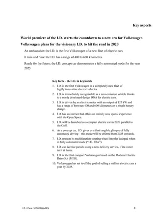 I.D. / Paris / VOLKSWAGEN 3
Key aspects
World premiere of the I.D. starts the countdown to a new era for Volkswagen
Volkswagen plans for the visionary I.D. to hit the road in 2020
An ambassador: the I.D. is the first Volkswagen of a new fleet of electric cars
It runs and runs: the I.D. has a range of 400 to 600 kilometres
Ready for the future: the I.D. concept car demonstrates a fully automated mode for the year
2025
Key facts – the I.D. in keywords
1. I.D. is the first Volkswagen in a completely new fleet of
highly innovative electric vehicles.
2. I.D. is immediately recognisable as a zero-emission vehicle thanks
to a newly developed design DNA for electric cars.
3. I.D. is driven by an electric motor with an output of 125 kW and
has a range of between 400 and 600 kilometres on a single battery
charge.
4. I.D. has an interior that offers an entirely new spatial experience
with the Open Space.
5. I.D. will be launched as a compact electric car in 2020 parallel to
the Golf.
6. As a concept car, I.D. gives us a first tangible glimpse of fully
automated driving – this mode will be offered from 2025 onwards.
7. I.D. retracts its multifunction steering wheel into the dashpad when
in fully automated mode (“I.D. Pilot”).
8. I.D. can receive parcels using a new delivery service, if its owner
isn’t at home.
9. I.D. is the first compact Volkswagen based on the Modular Electric
Drive Kit (MEB).
10. Volkswagen has set itself the goal of selling a million electric cars a
year by 2025.
 