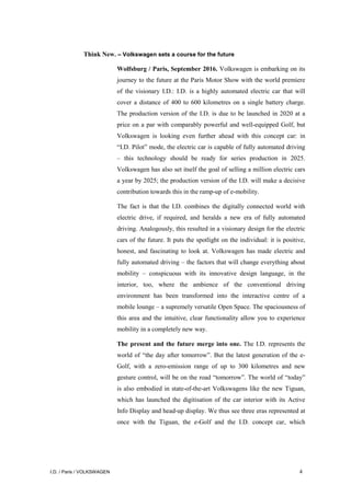 I.D. / Paris / VOLKSWAGEN 4
Think New. – Volkswagen sets a course for the future
Wolfsburg / Paris, September 2016. Volkswagen is embarking on its
journey to the future at the Paris Motor Show with the world premiere
of the visionary I.D.: I.D. is a highly automated electric car that will
cover a distance of 400 to 600 kilometres on a single battery charge.
The production version of the I.D. is due to be launched in 2020 at a
price on a par with comparably powerful and well-equipped Golf, but
Volkswagen is looking even further ahead with this concept car: in
“I.D. Pilot” mode, the electric car is capable of fully automated driving
– this technology should be ready for series production in 2025.
Volkswagen has also set itself the goal of selling a million electric cars
a year by 2025; the production version of the I.D. will make a decisive
contribution towards this in the ramp-up of e-mobility.
The fact is that the I.D. combines the digitally connected world with
electric drive, if required, and heralds a new era of fully automated
driving. Analogously, this resulted in a visionary design for the electric
cars of the future. It puts the spotlight on the individual: it is positive,
honest, and fascinating to look at. Volkswagen has made electric and
fully automated driving – the factors that will change everything about
mobility – conspicuous with its innovative design language, in the
interior, too, where the ambience of the conventional driving
environment has been transformed into the interactive centre of a
mobile lounge – a supremely versatile Open Space. The spaciousness of
this area and the intuitive, clear functionality allow you to experience
mobility in a completely new way.
The present and the future merge into one. The I.D. represents the
world of “the day after tomorrow”. But the latest generation of the e-
Golf, with a zero-emission range of up to 300 kilometres and new
gesture control, will be on the road “tomorrow”. The world of “today”
is also embodied in state-of-the-art Volkswagens like the new Tiguan,
which has launched the digitisation of the car interior with its Active
Info Display and head-up display. We thus see three eras represented at
once with the Tiguan, the e-Golf and the I.D. concept car, which
 