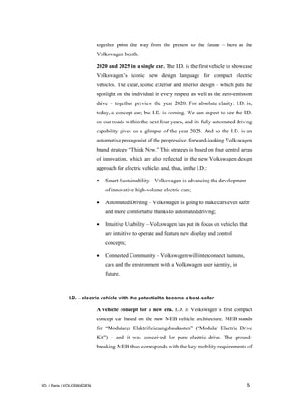 I.D. / Paris / VOLKSWAGEN 5
together point the way from the present to the future – here at the
Volkswagen booth.
2020 and 2025 in a single car. The I.D. is the first vehicle to showcase
Volkswagen’s iconic new design language for compact electric
vehicles. The clear, iconic exterior and interior design – which puts the
spotlight on the individual in every respect as well as the zero-emission
drive – together preview the year 2020. For absolute clarity: I.D. is,
today, a concept car; but I.D. is coming. We can expect to see the I.D.
on our roads within the next four years, and its fully automated driving
capability gives us a glimpse of the year 2025. And so the I.D. is an
automotive protagonist of the progressive, forward-looking Volkswagen
brand strategy “Think New.” This strategy is based on four central areas
of innovation, which are also reflected in the new Volkswagen design
approach for electric vehicles and, thus, in the I.D.:
• Smart Sustainability – Volkswagen is advancing the development
of innovative high-volume electric cars;
• Automated Driving – Volkswagen is going to make cars even safer
and more comfortable thanks to automated driving;
• Intuitive Usability – Volkswagen has put its focus on vehicles that
are intuitive to operate and feature new display and control
concepts;
• Connected Community – Volkswagen will interconnect humans,
cars and the environment with a Volkswagen user identity, in
future.
I.D. – electric vehicle with the potential to become a best-seller
A vehicle concept for a new era. I.D. is Volkswagen’s first compact
concept car based on the new MEB vehicle architecture. MEB stands
for “Modularer Elektrifizierungsbaukasten” (“Modular Electric Drive
Kit”) – and it was conceived for pure electric drive. The ground-
breaking MEB thus corresponds with the key mobility requirements of
 