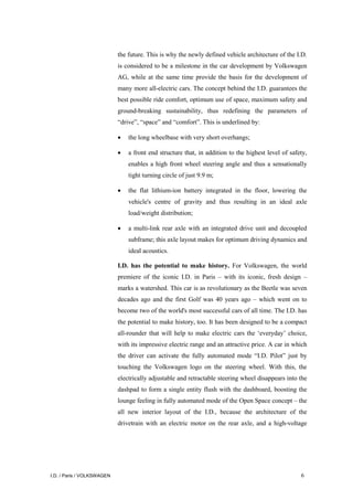 I.D. / Paris / VOLKSWAGEN 6
the future. This is why the newly defined vehicle architecture of the I.D.
is considered to be a milestone in the car development by Volkswagen
AG, while at the same time provide the basis for the development of
many more all-electric cars. The concept behind the I.D. guarantees the
best possible ride comfort, optimum use of space, maximum safety and
ground-breaking sustainability, thus redefining the parameters of
“drive”, “space” and “comfort”. This is underlined by:
• the long wheelbase with very short overhangs;
• a front end structure that, in addition to the highest level of safety,
enables a high front wheel steering angle and thus a sensationally
tight turning circle of just 9.9 m;
• the flat lithium-ion battery integrated in the floor, lowering the
vehicle's centre of gravity and thus resulting in an ideal axle
load/weight distribution;
• a multi-link rear axle with an integrated drive unit and decoupled
subframe; this axle layout makes for optimum driving dynamics and
ideal acoustics.
I.D. has the potential to make history. For Volkswagen, the world
premiere of the iconic I.D. in Paris – with its iconic, fresh design –
marks a watershed. This car is as revolutionary as the Beetle was seven
decades ago and the first Golf was 40 years ago – which went on to
become two of the world's most successful cars of all time. The I.D. has
the potential to make history, too. It has been designed to be a compact
all-rounder that will help to make electric cars the ‘everyday’ choice,
with its impressive electric range and an attractive price. A car in which
the driver can activate the fully automated mode “I.D. Pilot” just by
touching the Volkswagen logo on the steering wheel. With this, the
electrically adjustable and retractable steering wheel disappears into the
dashpad to form a single entity flush with the dashboard, boosting the
lounge feeling in fully automated mode of the Open Space concept – the
all new interior layout of the I.D., because the architecture of the
drivetrain with an electric motor on the rear axle, and a high-voltage
 