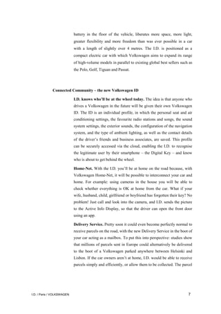 I.D. / Paris / VOLKSWAGEN 7
battery in the floor of the vehicle, liberates more space, more light,
greater flexibility and more freedom than was ever possible in a car
with a length of slightly over 4 metres. The I.D. is positioned as a
compact electric car with which Volkswagen aims to expand its range
of high-volume models in parallel to existing global best sellers such as
the Polo, Golf, Tiguan and Passat.
Connected Community – the new Volkswagen ID
I.D. knows who’ll be at the wheel today. The idea is that anyone who
drives a Volkswagen in the future will be given their own Volkswagen
ID. The ID is an individual profile, in which the personal seat and air
conditioning settings, the favourite radio stations and songs, the sound
system settings, the exterior sounds, the configuration of the navigation
system, and the type of ambient lighting, as well as the contact details
of the driver’s friends and business associates, are saved. This profile
can be securely accessed via the cloud, enabling the I.D. to recognise
the legitimate user by their smartphone – the Digital Key – and know
who is about to get behind the wheel.
Home-Net. With the I.D. you’ll be at home on the road because, with
Volkswagen Home-Net, it will be possible to interconnect your car and
home. For example: using cameras in the house you will be able to
check whether everything is OK at home from the car. What if your
wife, husband, child, girlfriend or boyfriend has forgotten their key? No
problem! Just call and look into the camera, and I.D. sends the picture
to the Active Info Display, so that the driver can open the front door
using an app.
Delivery Service. Pretty soon it could even become perfectly normal to
receive parcels on the road, with the new Delivery Service in the boot of
your car acting as a mailbox. To put this into perspective: studies show
that millions of parcels sent in Europe could alternatively be delivered
to the boot of a Volkswagen parked anywhere between Helsinki and
Lisbon. If the car owners aren’t at home, I.D. would be able to receive
parcels simply and efficiently, or allow them to be collected. The parcel
 