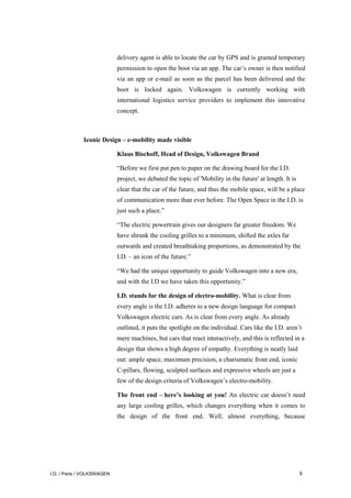 I.D. / Paris / VOLKSWAGEN 8
delivery agent is able to locate the car by GPS and is granted temporary
permission to open the boot via an app. The car’s owner is then notified
via an app or e-mail as soon as the parcel has been delivered and the
boot is locked again. Volkswagen is currently working with
international logistics service providers to implement this innovative
concept.
Iconic Design – e-mobility made visible
Klaus Bischoff, Head of Design, Volkswagen Brand
“Before we first put pen to paper on the drawing board for the I.D.
project, we debated the topic of 'Mobility in the future' at length. It is
clear that the car of the future, and thus the mobile space, will be a place
of communication more than ever before. The Open Space in the I.D. is
just such a place.”
“The electric powertrain gives our designers far greater freedom. We
have shrunk the cooling grilles to a minimum, shifted the axles far
outwards and created breathtaking proportions, as demonstrated by the
I.D. – an icon of the future.”
“We had the unique opportunity to guide Volkswagen into a new era,
and with the I.D we have taken this opportunity.”
I.D. stands for the design of electro-mobility. What is clear from
every angle is the I.D. adheres to a new design language for compact
Volkswagen electric cars. As is clear from every angle. As already
outlined, it puts the spotlight on the individual. Cars like the I.D. aren’t
mere machines, but cars that react interactively, and this is reflected in a
design that shows a high degree of empathy. Everything is neatly laid
out: ample space, maximum precision, a charismatic front end, iconic
C-pillars, flowing, sculpted surfaces and expressive wheels are just a
few of the design criteria of Volkswagen’s electro-mobility.
The front end – here’s looking at you! An electric car doesn’t need
any large cooling grilles, which changes everything when it comes to
the design of the front end. Well, almost everything, because
 