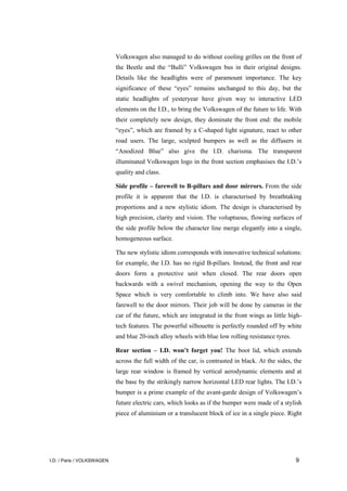 I.D. / Paris / VOLKSWAGEN 9
Volkswagen also managed to do without cooling grilles on the front of
the Beetle and the “Bulli” Volkswagen bus in their original designs.
Details like the headlights were of paramount importance. The key
significance of these “eyes” remains unchanged to this day, but the
static headlights of yesteryear have given way to interactive LED
elements on the I.D., to bring the Volkswagen of the future to life. With
their completely new design, they dominate the front end: the mobile
“eyes”, which are framed by a C-shaped light signature, react to other
road users. The large, sculpted bumpers as well as the diffusers in
“Anodized Blue” also give the I.D. charisma. The transparent
illuminated Volkswagen logo in the front section emphasises the I.D.’s
quality and class.
Side profile – farewell to B-pillars and door mirrors. From the side
profile it is apparent that the I.D. is characterised by breathtaking
proportions and a new stylistic idiom. The design is characterised by
high precision, clarity and vision. The voluptuous, flowing surfaces of
the side profile below the character line merge elegantly into a single,
homogeneous surface.
The new stylistic idiom corresponds with innovative technical solutions:
for example, the I.D. has no rigid B-pillars. Instead, the front and rear
doors form a protective unit when closed. The rear doors open
backwards with a swivel mechanism, opening the way to the Open
Space which is very comfortable to climb into. We have also said
farewell to the door mirrors. Their job will be done by cameras in the
car of the future, which are integrated in the front wings as little high-
tech features. The powerful silhouette is perfectly rounded off by white
and blue 20-inch alloy wheels with blue low rolling resistance tyres.
Rear section – I.D. won’t forget you! The boot lid, which extends
across the full width of the car, is contrasted in black. At the sides, the
large rear window is framed by vertical aerodynamic elements and at
the base by the strikingly narrow horizontal LED rear lights. The I.D.’s
bumper is a prime example of the avant-garde design of Volkswagen’s
future electric cars, which looks as if the bumper were made of a stylish
piece of aluminium or a translucent block of ice in a single piece. Right
 