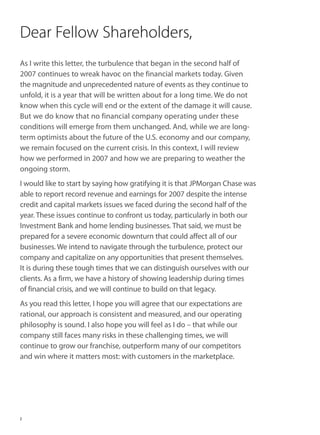 Dear Fellow Shareholders,
As I write this letter, the turbulence that began in the second half of
2007 continues to wreak havoc on the financial markets today. Given
the magnitude and unprecedented nature of events as they continue to
unfold, it is a year that will be written about for a long time. We do not
know when this cycle will end or the extent of the damage it will cause.
But we do know that no financial company operating under these
conditions will emerge from them unchanged. And, while we are long-
term optimists about the future of the U.S. economy and our company,
we remain focused on the current crisis. In this context, I will review
how we performed in 2007 and how we are preparing to weather the
ongoing storm.
I would like to start by saying how gratifying it is that JPMorgan Chase was
able to report record revenue and earnings for 2007 despite the intense
credit and capital markets issues we faced during the second half of the
year. These issues continue to confront us today, particularly in both our
Investment Bank and home lending businesses. That said, we must be
prepared for a severe economic downturn that could affect all of our
businesses. We intend to navigate through the turbulence, protect our
company and capitalize on any opportunities that present themselves.
It is during these tough times that we can distinguish ourselves with our
clients. As a firm, we have a history of showing leadership during times
of financial crisis, and we will continue to build on that legacy.
As you read this letter, I hope you will agree that our expectations are
rational, our approach is consistent and measured, and our operating
philosophy is sound. I also hope you will feel as I do – that while our
company still faces many risks in these challenging times, we will
continue to grow our franchise, outperform many of our competitors
and win where it matters most: with customers in the marketplace.




2
 