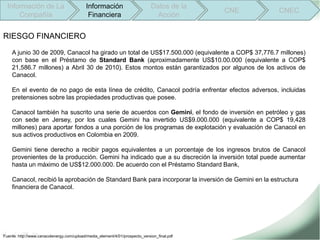 Información de La                        Información                        Datos de la
                                                                                             CNE    CNEC
      Compañía                              Financiera                          Acción


RIESGO FINANCIERO
    A junio 30 de 2009, Canacol ha girado un total de US$17.500.000 (equivalente a COP$ 37,776.7 millones)
    con base en el Préstamo de Standard Bank (aproximadamente US$10.00.000 (equivalente a COP$
    21,586.7 millones) a Abril 30 de 2010). Estos montos están garantizados por algunos de los activos de
    Canacol.

    En el evento de no pago de esta línea de crédito, Canacol podría enfrentar efectos adversos, incluidas
    pretensiones sobre las propiedades productivas que posee.

    Canacol también ha suscrito una serie de acuerdos con Gemini, el fondo de inversión en petróleo y gas
    con sede en Jersey, por los cuales Gemini ha invertido US$9.000.000 (equivalente a COP$ 19,428
    millones) para aportar fondos a una porción de los programas de explotación y evaluación de Canacol en
    sus activos productivos en Colombia en 2009.

    Gemini tiene derecho a recibir pagos equivalentes a un porcentaje de los ingresos brutos de Canacol
    provenientes de la producción. Gemini ha indicado que a su discreción la inversión total puede aumentar
    hasta un máximo de US$12.000.000. De acuerdo con el Préstamo Standard Bank,

    Canacol, recibió la aprobación de Standard Bank para incorporar la inversión de Gemini en la estructura
    financiera de Canacol.




Fuente: http://www.canacolenergy.com/upload/media_element/4/01/prospecto_version_final.pdf
 