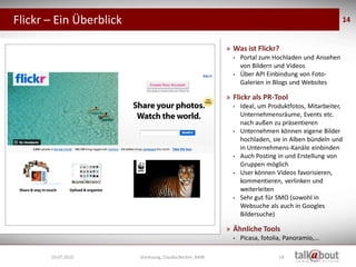 Flickr – Ein Überblick                                                                                       14


                                                                    » Was ist Flickr?
                                                                      •   Portal zum Hochladen und Ansehen
                                                                          von Bildern und Videos
                                                                      •   Über API Einbindung von Foto-
                                                                          Galerien in Blogs und Websites

                                                                    » Flickr als PR-Tool
                                                                      •   Ideal, um Produktfotos, Mitarbeiter,
                                                                          Unternehmensräume, Events etc.
                                                                          nach außen zu präsentieren
                                                                      •   Unternehmen können eigene Bilder
                                                                          hochladen, sie in Alben bündeln und
                                                                          in Unternehmens-Kanäle einbinden
                                                                      •   Auch Posting in und Erstellung von
                                                                          Gruppen möglich
                                                                      •   User können Videos favorisieren,
                                                                          kommentieren, verlinken und
                    Social Media
                     Marketing                                            weiterleiten
                                                                      •   Sehr gut für SMO (sowohl in
                                                                          Websuche als auch in Googles
                                                                          Bildersuche)

                                                                    » Ähnliche Tools
                                                                      •   Picasa, fotolia, Panoramio,...

       19.07.2010                  Vorlesung, Claudia Becker, BAW                       14
 