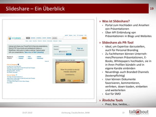 Slideshare – Ein Überblick                                                                                  19


                                                                    » Was ist Slideshare?
                                                                      •   Portal zum Hochladen und Ansehen
                                                                          von Präsentationen
                                                                      •   Über API Einbindung vpn
                                                                          Präsentationen in Blogs und Websites

                                                                    » Slideshare als PR-Tool
                                                                      •   Ideal, um Expertise darzustellen,
                                                                          auch für Personal Branding
                                                                      •   Zu Fachthemen können Unterneh-
                                                                          men/Personen Präsentationen, E-
                                                                          Books, Whitepapers hochladen, sie in
                                                                          in ihren Profilen bündeln und in
                                                                          eigene Kanäle einbinden
                                                                      •   Neuerdings auch Branded Channels
                                                                          (kostenpflichtig)
                                                                      •   User können Dokumente
                    Social Media
                     Marketing                                            favorisieren, kommentieren,
                                                                          verlinken, down-loaden, einbetten
                                                                          und weiterleiten
                                                                      •   Gut für SMO

                                                                    » Ähnliche Tools
                                                                      •   Prezi, Box, twidox,...

       19.07.2010                  Vorlesung, Claudia Becker, BAW                        19
 