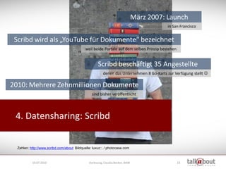 März 2007: Launch
                                                                                            in San Francisco


 Scribd wird als „YouTube für Dokumente“ bezeichnet
                                             weil beide Portale auf dem selben Prinzip bestehen


                                                      Scribd beschäftigt 35 Angestellte
                                                          denen das Unternehmen 8 Go-Karts zur Verfügung stellt 

2010: Mehrere Zehnmillionen Dokumente
                                                  sind bisher veröffentlicht




 4. Datensharing: Scribd


  Zahlen: http://www.scribd.com/about Bildquelle: luxuz::. / photocase.com



           19.07.2010                           Vorlesung, Claudia Becker, BAW                    23
 