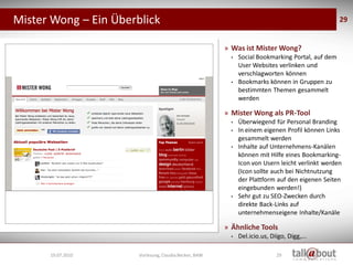 Mister Wong – Ein Überblick                                                                                   29


                                                                   » Was ist Mister Wong?
                                                                     •   Social Bookmarking Portal, auf dem
                                                                         User Websites verlinken und
                                                                         verschlagworten können
                                                                     •   Bookmarks können in Gruppen zu
                                                                         bestimmten Themen gesammelt
                                                                         werden

                                                                   » Mister Wong als PR-Tool
                                                                     •   Überwiegend für Personal Branding
                                                                     •   In einem eigenen Profil können Links
                                                                         gesammelt werden
                                                                     •   Inhalte auf Unternehmens-Kanälen
                                                                         können mit Hilfe eines Bookmarking-
                                                                         Icon von Usern leicht verlinkt werden
                                                                         (Icon sollte auch bei Nichtnutzung
                                                                         der Plattform auf den eigenen Seiten
                   Social Media
                    Marketing                                            eingebunden werden!)
                                                                     •   Sehr gut zu SEO-Zwecken durch
                                                                         direkte Back-Links auf
                                                                         unternehmenseigene Inhalte/Kanäle

                                                                   » Ähnliche Tools
                                                                     •   Del.icio.us, Diigo, Digg,...

      19.07.2010                  Vorlesung, Claudia Becker, BAW                        29
 