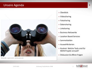 Unsere Agenda                                                                                             3


                                                                           » Überblick
                                                                           » Videosharing
                                                                           » Fotosharing
                                                                           » Datensharing
                                                                           » Linksharing
                                                                           » Business-Netzwerke
                                                                           » Location Based Services
                                                                           » Sammelstellen
                                                                           » Auswahlkriterien
                                                                           » Konkret: Welche Tools sind für
                                                                             MEIN Projekt sinnvoll?
                                                                           » Diskussion & offene Fragen
Bildquelle: raperonzolo / photocase.com




                     19.07.2010           Vorlesung, Claudia Becker, BAW                     3
 