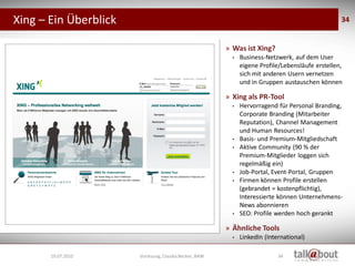 Xing – Ein Überblick                                                                                          34


                                                                    » Was ist Xing?
                                                                      •   Business-Netzwerk, auf dem User
                                                                          eigene Profile/Lebensläufe erstellen,
                                                                          sich mit anderen Usern vernetzen
                                                                          und in Gruppen austauschen können

                                                                    » Xing als PR-Tool
                                                                      •   Hervorragend für Personal Branding,
                                                                          Corporate Branding (Mitarbeiter
                                                                          Reputation), Channel Management
                                                                          und Human Resources!
                                                                      •   Basis- und Premium-Mitgliedschaft
                                                                      •   Aktive Community (90 % der
                                                                          Premium-Mitglieder loggen sich
                                                                          regelmäßig ein)
                                                                      •   Job-Portal, Event-Portal, Gruppen
                                                                      •   Firmen können Profile erstellen
                    Social Media
                     Marketing                                            (gebrandet = kostenpflichtig),
                                                                          Interessierte können Unternehmens-
                                                                          News abonnieren
                                                                      •   SEO: Profile werden hoch gerankt

                                                                    » Ähnliche Tools
                                                                      •   LinkedIn (International)

       19.07.2010                  Vorlesung, Claudia Becker, BAW                       34
 
