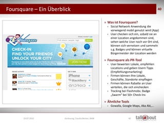 Foursquare – Ein Überblick                                                                                   40


                                                                   » Was ist Foursquare?
                                                                     •   Social Network Anwendung die
                                                                         vorwiegend mobil genutzt wird (App)
                                                                     •   User checken sich ein, sobald sie an
                                                                         einer Location angekommen sind,
                                                                         sehen welche User noch vor Ort sind,
                                                                         können sich vernetzen und sammeln
                                                                         s.g. Badges und können virtuelle
                                                                         Bürgermeister der Location werden

                                                                   » Foursquare als PR-Tool
                                                                     •   User bewerten Lokale, empfehlen
                                                                         Locations und geben Usern Tipps
                                                                         (Empfehlungsmarketing)
                                                                     •   Firmen können ihre Lokale,
                                                                         Geschäfte, Standorte einpflegen
                                                                     •   Firmen können Rabatte an User
                   Social Media
                    Marketing                                            verteilen, die sich einchecken
                                                                     •   Tracking bei Flashmobs: Badge
                                                                         „Swarm“ bei 50+ Check-Ins

                                                                   » Ähnliche Tools
                                                                     •   Gowalla, Google Maps, Aka Aki,...


      19.07.2010                  Vorlesung, Claudia Becker, BAW                      40
 