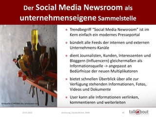 Der Social Media Newsroom als
                  unternehmenseigene Sammelstelle
                                             » Trendbegriff “Social Media Newsroom” ist im
                                               Kern einfach ein modernes Presseportal
                                             » bündelt alle Feeds der internen und externen
                                               Unternehmens-Kanäle
                                             » dient Journalisten, Kunden, Interessenten und
                                               Bloggern (Influencern) gleichermaßen als
                                               Informationsquelle -> angepasst an
                                               Bedürfnisse der neuen Multiplikatoren
                                             » bietet schnellen Überblick über alle zur
                                               Verfügung stehenden Informationen, Fotos,
                                               Videos und Dokumente
                                             » User kann alle Informationen verlinken,
Bildquelle: C-PROMO.de / photocase.com         kommentieren und weiterleiten

                     19.07.2010          Vorlesung, Claudia Becker, BAW     46
 