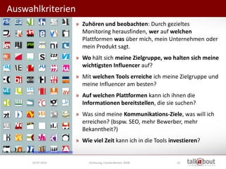 Auswahlkriterien
                                                 » Zuhören und beobachten: Durch gezieltes
                                                   Monitoring herausfinden, wer auf welchen
                                                   Plattformen was über mich, mein Unternehmen oder
                                                   mein Produkt sagt.
                                                 » Wo hält sich meine Zielgruppe, wo halten sich meine
                                                   wichtigsten Influencer auf?
                                                 » Mit welchen Tools erreiche ich meine Zielgruppe und
                                                   meine Influencer am besten?
                                                 » Auf welchen Plattformen kann ich ihnen die
                                                   Informationen bereitstellen, die sie suchen?
                                                 » Was sind meine Kommunikations-Ziele, was will ich
                                                   erreichen? (bspw. SEO, mehr Bewerber, mehr
                                                   Bekanntheit?)
                                                 » Wie viel Zeit kann ich in die Tools investieren?
Foto: Screenshot von www.socialmediaplanner.de


                   19.07.2010                         Vorlesung, Claudia Becker, BAW     52
 