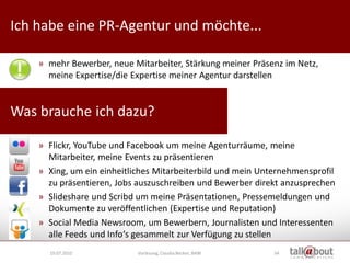 Ich habe eine PR-Agentur und möchte...                            Culture   Relations


                                                                     Marketing



    » mehr Bewerber, neue Mitarbeiter, Stärkung meiner Präsenz im Netz,
      meine Expertise/die Expertise meiner Agentur darstellen


Was brauche ich dazu?

    » Flickr, YouTube und Facebook um meine Agenturräume, meine
      Mitarbeiter, meine Events zu präsentieren
    » Xing, um ein einheitliches Mitarbeiterbild und mein Unternehmensprofil
      zu präsentieren, Jobs auszuschreiben und Bewerber direkt anzusprechen
    » Slideshare und Scribd um meine Präsentationen, Pressemeldungen und
      Dokumente zu veröffentlichen (Expertise und Reputation)
    » Social Media Newsroom, um Bewerbern, Journalisten und Interessenten
      alle Feeds und Info‘s gesammelt zur Verfügung zu stellen
      19.07.2010            Vorlesung, Claudia Becker, BAW   54
 