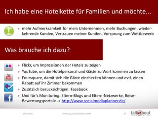 Ich habe eine Hotelkette für Familien und möchte...              Culture   Relations


                                                                    Marketing



    » mehr Aufmerksamkeit für mein Unternehmen, mehr Buchungen, wieder-
      kehrende Kunden, Vertrauen meiner Kunden, Vorsprung zum Wettbewerb


Was brauche ich dazu?

    » Flickr, um Impressionen der Hotels zu zeigen
    » YouTube, um die Hotelpersonal und Gäste zu Wort kommen zu lassen
    » Foursquare, damit sich die Gäste einchecken können und evtl. einen
      Rabatt auf ihr Zimmer bekommen
    » Zusätzlich berücksichtigen: Facebook
    » Und für‘s Monitoring: Eltern-Blogs und Eltern-Netzwerke, Reise-
      Bewertungsportale -> http://www.socialmediaplanner.de/

      19.07.2010           Vorlesung, Claudia Becker, BAW   55
 