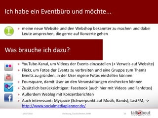 Ich habe ein Eventbüro und möchte...                              Culture   Relations


                                                                     Marketing



    » meine neue Website und den Webshop bekannter zu machen und dabei
      Leute ansprechen, die gerne auf Konzerte gehen


Was brauche ich dazu?
    » YouTube-Kanal, um Videos der Events einzustellen (+ Verweis auf Website)
    » Flickr, um Fotos der Events zu verbreiten und eine Gruppe zum Thema
      Events zu gründen, in der User eigene Fotos einstellen können
    » Foursquare, damit User an den Veranstaltungen einchecken können
    » Zusätzlich berücksichtigen: Facebook (auch hier mit Videos und Fanfotos)
    » Außerdem Weblog mit Konzertberichten
    » Auch interessant: Myspace (Schwerpunkt auf Musik, Bands), LastFM, ->
      http://www.socialmediaplanner.de/
      19.07.2010            Vorlesung, Claudia Becker, BAW   56
 