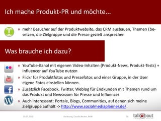 Ich mache Produkt-PR und möchte...                               Culture   Relations


                                                                    Marketing



    » mehr Besucher auf der Produktwebsite, das CRM ausbauen, Themen (be-
      setzen, die Zielgruppe und die Presse gezielt ansprechen


Was brauche ich dazu?
    » YouTube-Kanal mit eigenen Video-Inhalten (Produkt-News, Produkt-Tests) +
      Influencer auf YouTube nutzen
    » Flickr für Produktfotos und Pressefotos und einer Gruppe, in der User
      eigene Fotos einstellen können.
    » Zusätzlich Facebook, Twitter, Weblog für Endkunden mit Themen rund um
      das Produkt und Newsroom für Presse und Influencer
    » Auch interessant: Portale, Blogs, Communities, auf denen sich meine
      Zielgruppe aufhält -> http://www.socialmediaplanner.de/

      19.07.2010           Vorlesung, Claudia Becker, BAW   58
 