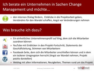 Ich berate ein Unternehmen in Sachen Change
                                                                 Culture   Relations

Management und möchte...                                            Marketing



    » den internen Dialog fördern, Einblicke in die Projektarbeit geben,
      Verständnis für den Wandel schaffen, Angst vor Veränderungen nehmen


Was brauche ich dazu?
    » Ein einheitliches Unternehmensprofil auf Xing, dem sich die Mitarbeiter
      zuordnen können
    » YouTube mit Einblicken in den Projekt-Fortschritt, Statements der
      Geschäftsleitung, Stimmen von Mitarbeitern
    » Facebook-Seite, dem sich die Mitarbeiter anschließen können und in dem
      ein lockerer Umgangston herrscht (Angst vor Wandel nehmen, Projekt
      positiv darstellen)
    » Weblog mit allen Informationen, Neuigkeiten, Themen rund um das Projekt

      19.07.2010           Vorlesung, Claudia Becker, BAW   60
 