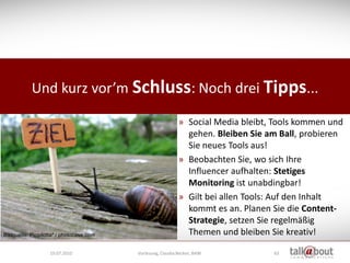 Und kurz vor’m Schluss: Noch drei Tipps...

                                                             » Social Media bleibt, Tools kommen und
                                                               gehen. Bleiben Sie am Ball, probieren
                                                               Sie neues Tools aus!
                                                             » Beobachten Sie, wo sich Ihre
                                                               Influencer aufhalten: Stetiges
                                                               Monitoring ist unabdingbar!
                                                             » Gilt bei allen Tools: Auf den Inhalt
                                                               kommt es an. Planen Sie die Content-
                                                               Strategie, setzen Sie regelmäßig
Bildquelle: Pippilotta* / photocase.com                        Themen und bleiben Sie kreativ!

                   19.07.2010             Vorlesung, Claudia Becker, BAW           63
 