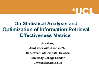 On Statistical Analysis and
Optimization of Information Retrieval
Effectiveness Metrics
Jun Wang
Joint work with Jianhan Zhu
Department of Computer Science
University College London
J.Wang@cs.ucl.ac.uk
 