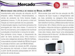 Mercado
Micro-ondas vira estrela de vendas no Brasil em 2012
Impulsionada pela redução da alíquota do IPI        Micro-ondas (que está fora da redução do IPI),
(Imposto sobre Produtos Industrializados), a        máquina de lavar roupas e refrigeradores são
venda de produtos da linha branca (fogão,           os mais vendidos na categoria linha branca.
geladeira) cresceu 11,4% de janeiro a maio em       Nordeste, Norte e Centro-Oeste tiveram destaque.
relação ao mesmo período do ano passado.            Sem detalhar números, a Mabe (dona das marcas
A desoneração vigorou no primeiro semestre e foi    Continental, GE e Dako) informa que as vendas
prorrogada por mais dois meses. O anúncio foi       de fogões, máquinas de lavar e geladeiras estão
feito há uma semana, com o objetivo de incentivar   acima da média do setor. “Com o IPI reduzido por
a produção e incrementar o consumo no setor.        mais dois meses, deve haver uma antecipação
Nos primeiros cinco meses, o faturamento do         das compras de fim de ano”, diz Marcelo Vienna,
setor de bens duráveis (inclui linha branca e       vice-presidente da empresa.
outras seis categorias) alcançou R$ 32,2 bilhões,   (Folha de São Paulo   – 06/07/2012)

o equivalente a quase metade do PIB do Uruguai.
A previsão é fechar o ano com R$ 80 bilhões.
Os dados constam de estudo da GfK, empresa
de pesquisa de mercado, e foram compilados
a partir de 66 produtos pesquisados em 38 mil
pontos de venda do país.
 