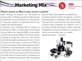Marketing Mix
Philips investe na Walita para voltar a crescer
Após amargar um prejuízo de 1,29 bilhão de            desta divisão, atrás apenas dos eletrônicos.
euros em 2011, a Philips quer fazer do Brasil parte   A empresa também vai abrir, em agosto, um centro
fundamental da sua retomada de crescimento.           de distribuição no Nordeste. para acompanhar
E, para isso, aposta na expansão local de seu         mais de perto a ascensão da nova classe média
negócio de eletroportáteis.                           e reduzir seus problemas de logística. Com o
A empresa está investindo R$ 10 milhões na            novo CD, a Philips estima que o tempo médio de
expansão de 20% na capacidade de produção             transporte do produto da fábrica ao varejista vai
da sua fábrica em Varginha (MG), onde produz          cair de sete para dois dias, em média.
sua linha de produtos Walita. Na mesma cidade,        (Supermercado Moderno – 04/07/2012)

a Philips já inaugurou, neste ano, seu terceiro
centro de inovação e pesquisa em todo o mundo.
A marca de itens para a cozinha da Philips já
correu o risco de ser descartada pela companhia.
Entretanto, a empresa decidiu investir, e quase a
metade dos 57 itens do mix da Walita foi renovada
em 2012. A linha de produtos para consumo é a
principal fonte de receita para a companhia no
Brasil, e a Walita responde por 30% dos ganhos
 