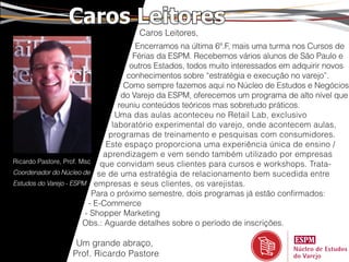 Caros Leitores
                                    Caros Leitores,
                                        Encerramos na última 6ª.F, mais uma turma nos Cursos de
                                       Férias da ESPM. Recebemos vários alunos de São Paulo e
                                      outros Estados, todos muito interessados em adquirir novos
                                     conhecimentos sobre “estratégia e execução no varejo”.
                                    Como sempre fazemos aqui no Núcleo de Estudos e Negócios
                                   do Varejo da ESPM, oferecemos um programa de alto nível que
                                  reuniu conteúdos teóricos mas sobretudo práticos.
                                 Uma das aulas aconteceu no Retail Lab, exclusivo
                                laboratório experimental do varejo, onde acontecem aulas,
                               programas de treinamento e pesquisas com consumidores.
                              Este espaço proporciona uma experiência única de ensino /
                             aprendizagem e vem sendo também utilizado por empresas
Ricardo Pastore, Prof. Msc que convidam seus clientes para cursos e workshops. Trata-
Coordenador do Núcleo de se de uma estratégia de relacionamento bem sucedida entre
Estudos do Varejo - ESPM empresas e seus clientes, os varejistas.
                          Para o próximo semestre, dois programas já estão confirmados:
                         - E-Commerce
                        - Shopper Marketing
                        Obs.: Aguarde detalhes sobre o período de inscrições.

                  Um grande abraço,
                 Prof. Ricardo Pastore
 