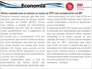 Economia
Dívida consome mais da metade da renda de 27% dos inadimplentes em SP
Pesquisa trimestral realizada pela Boa Vista   “muito endividados” em junho, ante 22,2% em
Serviços, administradora do Serviço Central    março. Outros 30,8% disseram estar “mais ou
de Proteção ao Crédito (SCPC), mostra          menos” endividados e 32,2% se declararam
que cresceu a parcela de consumidores          pouco endividados.
inadimplentes que têm mais da metade da        A pesquisa da Boa Vista mostra que cresceu
renda comprometida com o pagamento de          a proporção dos inadimplentes que considera
dívidas, em São Paulo.                         que sua situação financeira piorou quando
De acordo com o levantamento, 27% dos          comparada à do mesmo período do ano
consumidores que tinham contas em atraso       passado. Em março, 17,2% se viam em situação
em junho declararam que mais da metade         pior que em 2011, percentual que subiu
da renda familiar era usada para quitar        para 21,2% em junho. A parcela dos que se
débitos. Em março, essa parcela era de         consideram em melhor situação caiu de 49,4%
23,7%. Outros 39,4% declararam ter entre       para 37,4%. Também diminui a porcentagem
um quarto e metade da renda comprometida,      dos inadimplentes que acredita que a situação
e 33,6%, até um quarto.                        financeira estará melhor no próximo ano: 73,3%
Quando questionados sobre o nível de           em junho contra 82,1% em março.
endividamento da família, 25,4% dos            (Uol Economia – 10/07/2012)

consumidores inadimplentes declararam estar
 