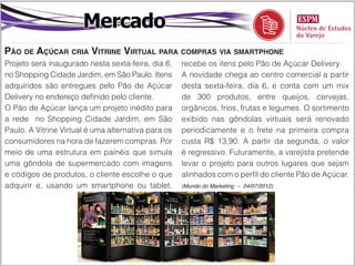 Mercado
Pão de Açúcar cria Vitrine Virtual para compras via smartphone
Projeto será inaugurado nesta sexta-feira, dia 6,    recebe os itens pelo Pão de Açúcar Delivery.
no Shopping Cidade Jardim, em São Paulo. Itens       A novidade chega ao centro comercial a partir
adquiridos são entregues pelo Pão de Açúcar          desta sexta-feira, dia 6, e conta com um mix
Delivery no endereço definido pelo cliente.          de 300 produtos, entre queijos, cervejas,
O Pão de Açúcar lança um projeto inédito para        orgânicos, frios, frutas e legumes. O sortimento
a rede no Shopping Cidade Jardim, em São             exibido nas gôndolas virtuais será renovado
Paulo. A Vitrine Virtual é uma alternativa para os   periodicamente e o frete na primeira compra
consumidores na hora de fazerem compras. Por         custa R$ 13,90. A partir da segunda, o valor
meio de uma estrutura em painéis que simula          é regressivo. Futuramente, a varejista pretende
uma gôndola de supermercado com imagens              levar o projeto para outros lugares que sejam
e códigos de produtos, o cliente escolhe o que       alinhados com o perfil do cliente Pão de Açúcar.
adquirir e, usando um smartphone ou tablet,          (Mundo do Marketing – 04/07/2012)
 