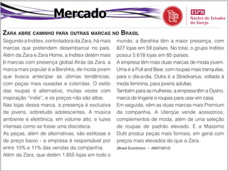 Mercado
Zara abre caminho para outras marcas no Brasil
Segundo a Inditex, controladora da Zara, há mais   mundo, a Bershka têm a maior presença, com
marcas que pretendem desembarcar no país.          827 lojas em 59 países. No total, o grupo Inditex
Além da Zara e Zara Home, a Inditex detém mais     possui 5.618 lojas em 85 países.
6 marcas com presença global.Atrás da Zara, a      A empresa têm mais duas marcas de moda jovem.
marca mais popular é a Bershka, de moda jovem      Uma é a Pull and Bear, com roupas mais tranquilas,
que busca antecipar as últimas tendências,         para o dia-a-dia. Outra é a Stradivarius, voltada à
com peças mais ousadas e coloridas. O estilo       moda feminina, para jovens adultas.
das roupas é alternativo, muitas vezes com         Também para as mulheres, a empresa têm a Oysho,
inspiração “indie”, e os preços não são altos.     marca de lingerie e roupas para usar em casa.
Nas lojas dessa marca, a presença é exclusiva      Em seguida, vêm as duas marcas mais Premium
de jovens, sobretudo adolescentes. A música        da companhia. A Uterqüe vende acessórios,
ambiente é eletrônica, em volume alto, e luzes     complementos de moda, além de uma seleção
intensas como se fosse uma discoteca.              de roupas de padrão elevado. E a Massimo
As peças, além de alternativas, são estilosas e    Dutti produz peças mais formais, em geral com
de preço baixo - a empresa é responsável por       preços mais elevados do que a Zara.
entre 10% e 11% das vendas da companhia.           (Brasil Econômico – 09/07/2012)

Além da Zara, que detém 1.855 lojas em todo o
 