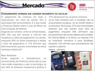 Mercado
Consumidores afirmam que usariam pagamento via celular
O pagamento de compras em lojas e                17% declararam-se usuários certeiros.
restaurantes, por meio do celular, tem a         Já os mais receosos com a novidade, são os
aprovação dos consumidores. É o que revela       consumidores europeus, os do oriente médio e
a Pesquisa Global sobre o Uso de Meios de        os africanos. Na Europa, 21% dos entrevistados
Comunicação da Nielsen.                          disseram que não usariam esse meio de
Segundo os números, entre os entrevistados,      pagamento, enquanto 20% afirmaram que
63% dos que tem acesso à internet são            provavelmente não seriam adeptos da novidade.
receptivos a idéia do pagamento via celular,     No Oriente Médio e na África, os mesmos 21%
enquanto 24% se dizem propensos a adotar         se mostraram contrários a essa facilidade,
o meio de pagamento e 11% afirmam que            enquanto 14% afirmam que provavelmente não
definitivamente usariam a facilidade se ela já   usariam o sistema.
estivesse disponível.                            (Varejista – 03/07/2012)



Mais dispostos
Ainda   segundo     o   levantamento,    os
consumidores da América Latina são os que
mais estão dispostos a usar a tecnologia, já
que 34% se disseram receptivos à prática e
 