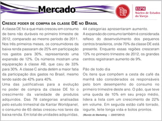 Mercado
Cresce poder de compra da classe DE no Brasil
A classe DE foi a que mais cresceu em consumo    44 categorias apresentaram aumento.
de bens não duráveis no primeiro trimestre de    A expansão do consumo também é considerada
2012, comparado ao mesmo período de 2011.        reflexo do desenvolvimento dos pequenos
Nos três primeiros meses, os consumidores da     centros brasileiros, onde 70% da classe DE está
baixa renda passaram de 25% em participação      presente. Enquanto essas regiões cresceram
nos gastos para 30%, representando uma           13% no primeiro trimestre de 2012, os grandes
expansão de 12%. Os números mostram uma          centros registraram aumento de 9%.
equiparação à classe AB, que caiu de 33%
para 30%. A classe C ainda detém a maior fatia   Pão de todo dia
da participação dos gastos no Brasil, mesmo      Os itens que compõem a cesta de café da
tendo saído de 42% para 40%.                     manhã são considerados os responsáveis
Uma das justificativas para a evolução           pelo bom desempenho do consumo no
no poder de compra da classe DE foi o            primeiro trimestre deste ano. O pão, que teve
crescimento da variedade de produtos             uma queda de 10% em seu preço médio,
adquiridos. Das 78 categorias analisadas         lidera a lista com um crescimento de 22%
pelo estudo trimestral da Kantar Worldpanel,     em volume. Em seguida estão café torrado,
o consumo de 65 delas cresceu nos lares da       iogurte, leite longa vida e bolos prontos.
baixa renda. Em total de unidades adquiridas,    (Mundo do Marketing – 03/07/2012)
 