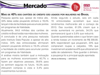 Mercado
Mais de 40% dos cartões de crédito são usados por mulheres no Brasil
Pesquisa aponta que, apesar do índice alto,      Ainda segundo o estudo, seis em cada
34% delas estão poupando dinheiro e 19,4%        10 entrevistadas acreditam que seus
lançam mão da facilidade para acumular pontos    rendimentos melhorarão até o começo de
em programas de fidelidade.                      2013. Das ouvidas, 61,9% creem que a
Atualmente, 84,6 milhões dos cartões de          renda aumentará no período, 34,5% que
crédito no Brasil estão nas mãos das mulheres.   permanecerá igual e 3,6% que reduzirá.
A conclusão é de uma pesquisa realizada          Quando questionadas sobre o que fariam caso
pelo Instituto Data Popular, e apesar do alto    a renda tivesse um incremento de R$ 200,00,
índice, 34% das entrevistadas afirmaram          66% responderam que poupariam, 23% que
estarem poupando dinheiro e 19,4% utilizam       comprariam roupas e calçados, 19% que
a facilidade de crédito para acumular pontos     investiriam em academia e 8% que utilizariam em
em programas de fidelidade.                      salão de cabeleireiro. Para guardar o dinheiro,
A análise mostra também qual a motivação         a poupança foi a principal opção apontada.
para as mulheres economizarem: 40,7% o           (Mundo do Marketing – 03/07/2012)

fazem por objetivos pessoais, 39,6% para
se sentirem seguras no futuro, 16,3% para
efetuarem compras à vista e 3,4% para
investimentos lucrativos.
 