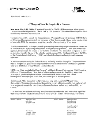 .


News release: IMMEDIATE



                         JPMorgan Chase To Acquire Bear Stearns

New York, March 16, 2008 -- JPMorgan Chase & Co. (NYSE: JPM) announced it is acquiring
The Bear Stearns Companies Inc. (NYSE: BSC). The Boards of Directors of both companies have
unanimously approved the transaction.

The transaction will be a stock-for-stock exchange. JPMorgan Chase will exchange 0.05473 shares
of JPMorgan Chase common stock per one share of Bear Stearns stock. Based on the closing price
of March 14, 2008, the transaction would have a value of approximately $2 per share.

Effective immediately, JPMorgan Chase is guaranteeing the trading obligations of Bear Stearns and
its subsidiaries and is providing management oversight for its operations. Other than shareholder
approval, the closing is not subject to any material conditions. The transaction is expected to have
an expedited close by the end of the calendar second quarter 2008. The Federal Reserve, the Office
of the Comptroller of the Currency (OCC) and other federal agencies have given all necessary
approvals.

In addition to the financing the Federal Reserve ordinarily provides through its Discount Window,
the Fed will provide special financing in connection with this transaction. The Fed has agreed to
fund up to $30 billion of Bear Stearns’ less liquid assets.

“JPMorgan Chase stands behind Bear Stearns,” said Jamie Dimon, Chairman and Chief Executive
Officer of JPMorgan Chase. “Bear Stearns’ clients and counterparties should feel secure that
JPMorgan is guaranteeing Bear Stearns’ counterparty risk. We welcome their clients,
counterparties and employees to our firm, and we are glad to be their partner.”

Dimon added, “This transaction will provide good long-term value for JPMorgan Chase
shareholders. This acquisition meets our key criteria: we are taking reasonable risk, we have built
in an appropriate margin for error, it strengthens our business, and we have a clear ability to
execute.”

“The past week has been an incredibly difficult time for Bear Stearns. This transaction represents
the best outcome for all of our constituencies based upon the current circumstances,” said Alan

Investor Contacts:   JPMorgan Chase                     Media Contacts:   JPMorgan Chase
                     Julia Bates                                          Kristin Lemkau
                     (212) 270-7318                                       (212) 270-7454

                                                                          Joseph Evangelisti
                                                                          (212) 270-7438

                     Bear Stearns                                         Bear Stearns
                     Elizabeth Ventura                                    Russell Sherman
                     (212) 272-9251                                       (212) 272-5219
 