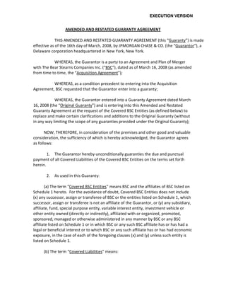 EXECUTION VERSION


                  AMENDED AND RESTATED GUARANTY AGREEMENT

             THIS AMENDED AND RESTATED GUARANTY AGREEMENT (this “Guaranty”) is made
effective as of the 16th day of March, 2008, by JPMORGAN CHASE & CO. (the “Guarantor”), a
Delaware corporation headquartered in New York, New York.

           WHEREAS, the Guarantor is a party to an Agreement and Plan of Merger
with The Bear Stearns Companies Inc. (“BSC”), dated as of March 16, 2008 (as amended
from time to time, the “Acquisition Agreement”);

          WHEREAS, as a condition precedent to entering into the Acquisition
Agreement, BSC requested that the Guarantor enter into a guaranty;

            WHEREAS, the Guarantor entered into a Guaranty Agreement dated March
16, 2008 (the “Original Guaranty”) and is entering into this Amended and Restated
Guaranty Agreement at the request of the Covered BSC Entities (as defined below) to
replace and make certain clarifications and additions to the Original Guaranty (without
in any way limiting the scope of any guaranties provided under the Original Guaranty);

       NOW, THEREFORE, in consideration of the premises and other good and valuable
consideration, the sufficiency of which is hereby acknowledged, the Guarantor agrees
as follows:

        1. The Guarantor hereby unconditionally guaranties the due and punctual
payment of all Covered Liabilities of the Covered BSC Entities on the terms set forth
herein.

       2.   As used in this Guaranty:

       (a) The term “Covered BSC Entities” means BSC and the affiliates of BSC listed on
Schedule 1 hereto. For the avoidance of doubt, Covered BSC Entities does not include
(x) any successor, assign or transferee of BSC or the entities listed on Schedule 1, which
successor, assign or transferee is not an affiliate of the Guarantor, or (y) any subsidiary,
affiliate, fund, special purpose entity, variable interest entity, investment vehicle or
other entity owned (directly or indirectly), affiliated with or organized, promoted,
sponsored, managed or otherwise administered in any manner by BSC or any BSC
affiliate listed on Schedule 1 or in which BSC or any such BSC affiliate has or has had a
legal or beneficial interest or to which BSC or any such affiliate has or has had economic
exposure, in the case of each of the foregoing clauses (x) and (y) unless such entity is
listed on Schedule 1.

      (b) The term “Covered Liabilities” means:
 