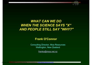 WHAT CAN WE DO
                              WHEN THE SCIENCE SAYS "X“
                             AND PEOPLE STILL SAY "WHY?"

                                                        Frank O'Connor
                                                Consulting Director, Moa Resources
                                                    Wellington, New Zealand
                                                              franko@moa.net.nz



             ©O’Connor I/O PsycSoc Conf 2003 RAP p 1
Created with Print2PDF. To remove this line, buy a license at: http://www.binarynow.com/
 